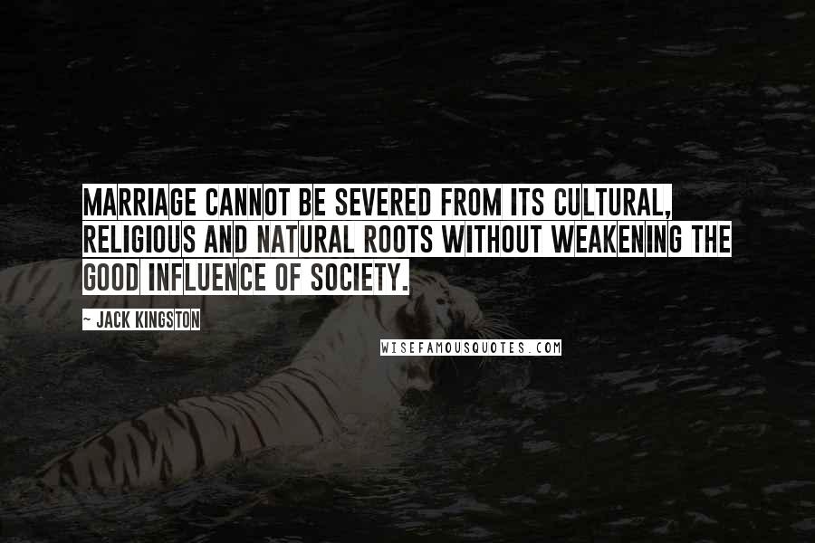 Jack Kingston Quotes: Marriage cannot be severed from its cultural, religious and natural roots without weakening the good influence of society.