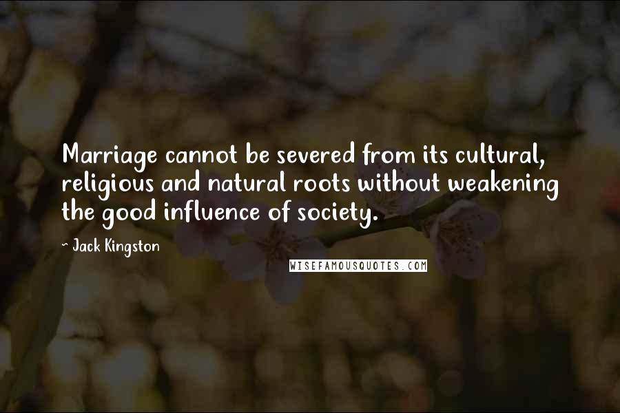 Jack Kingston Quotes: Marriage cannot be severed from its cultural, religious and natural roots without weakening the good influence of society.