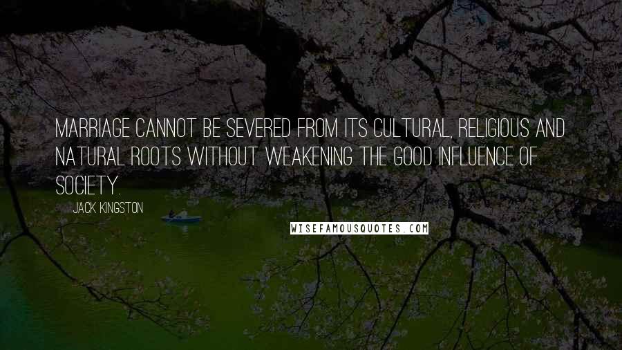 Jack Kingston Quotes: Marriage cannot be severed from its cultural, religious and natural roots without weakening the good influence of society.