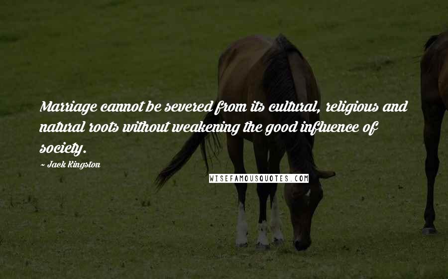 Jack Kingston Quotes: Marriage cannot be severed from its cultural, religious and natural roots without weakening the good influence of society.