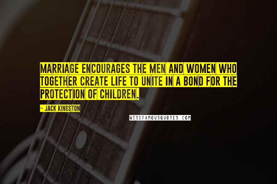 Jack Kingston Quotes: Marriage encourages the men and women who together create life to unite in a bond for the protection of children.