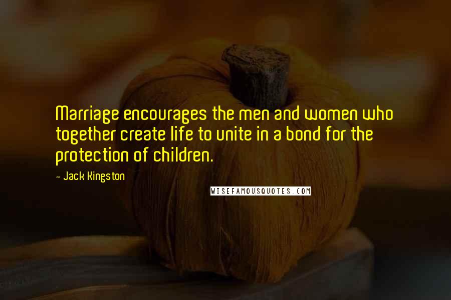 Jack Kingston Quotes: Marriage encourages the men and women who together create life to unite in a bond for the protection of children.