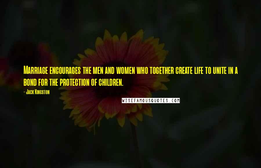 Jack Kingston Quotes: Marriage encourages the men and women who together create life to unite in a bond for the protection of children.