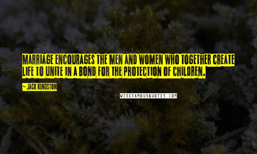 Jack Kingston Quotes: Marriage encourages the men and women who together create life to unite in a bond for the protection of children.