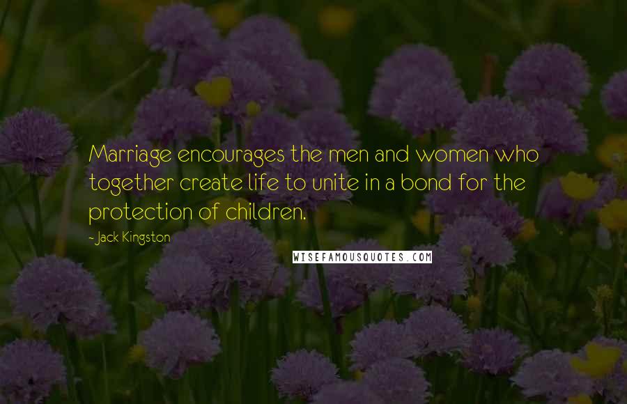 Jack Kingston Quotes: Marriage encourages the men and women who together create life to unite in a bond for the protection of children.