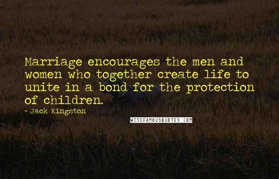 Jack Kingston Quotes: Marriage encourages the men and women who together create life to unite in a bond for the protection of children.