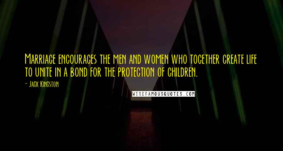 Jack Kingston Quotes: Marriage encourages the men and women who together create life to unite in a bond for the protection of children.