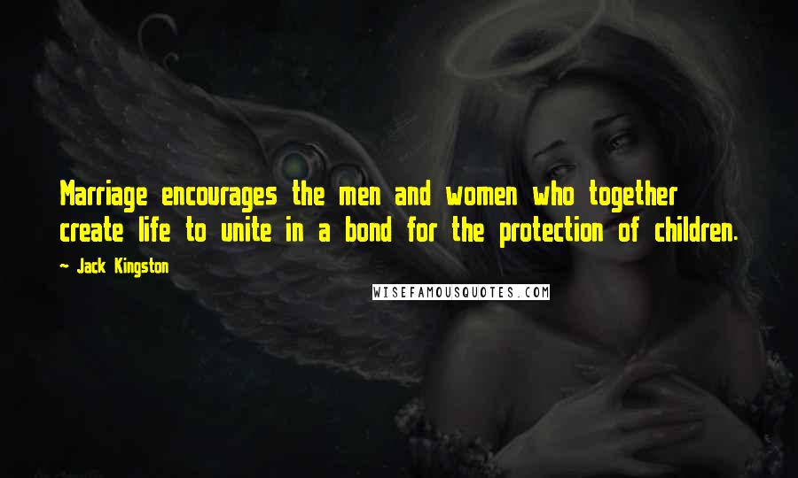 Jack Kingston Quotes: Marriage encourages the men and women who together create life to unite in a bond for the protection of children.