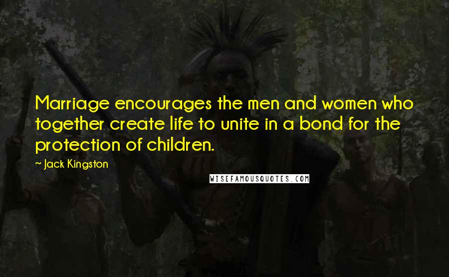 Jack Kingston Quotes: Marriage encourages the men and women who together create life to unite in a bond for the protection of children.