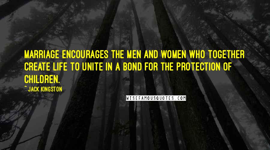 Jack Kingston Quotes: Marriage encourages the men and women who together create life to unite in a bond for the protection of children.