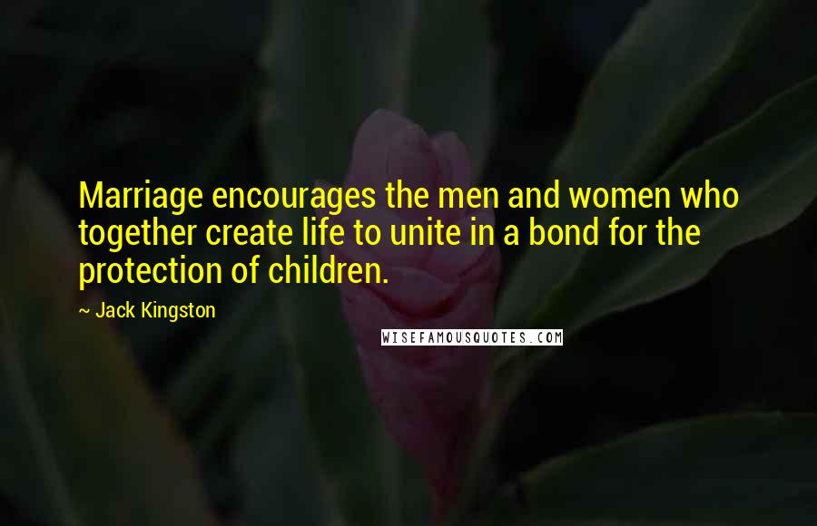 Jack Kingston Quotes: Marriage encourages the men and women who together create life to unite in a bond for the protection of children.