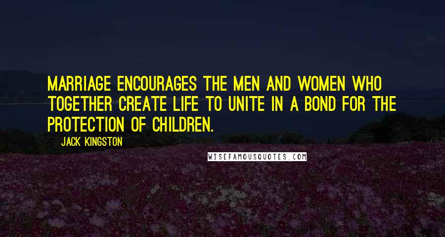 Jack Kingston Quotes: Marriage encourages the men and women who together create life to unite in a bond for the protection of children.