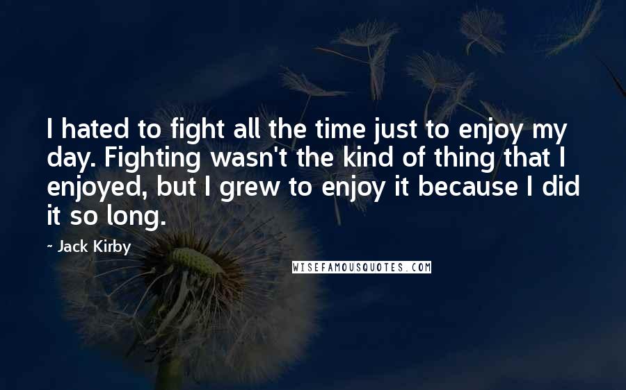 Jack Kirby Quotes: I hated to fight all the time just to enjoy my day. Fighting wasn't the kind of thing that I enjoyed, but I grew to enjoy it because I did it so long.