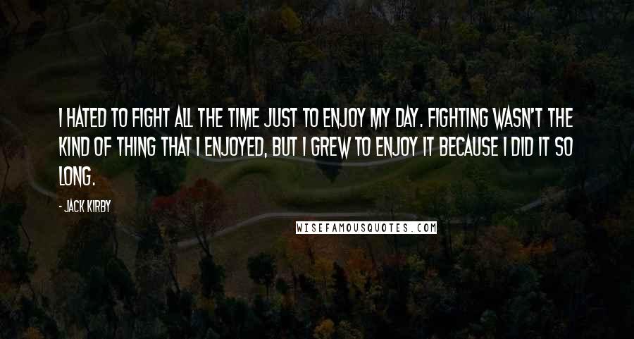 Jack Kirby Quotes: I hated to fight all the time just to enjoy my day. Fighting wasn't the kind of thing that I enjoyed, but I grew to enjoy it because I did it so long.