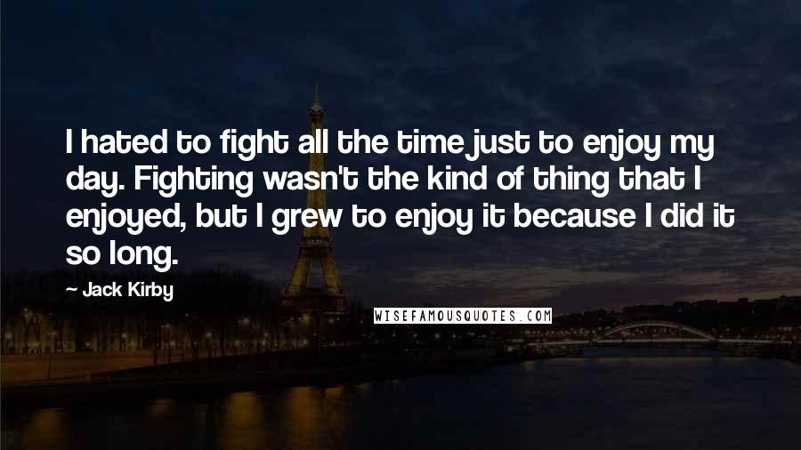 Jack Kirby Quotes: I hated to fight all the time just to enjoy my day. Fighting wasn't the kind of thing that I enjoyed, but I grew to enjoy it because I did it so long.