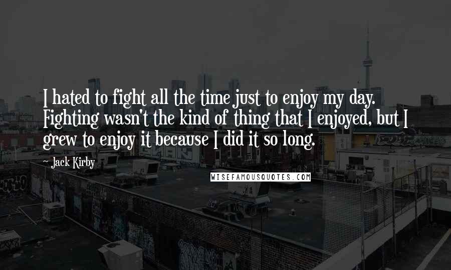 Jack Kirby Quotes: I hated to fight all the time just to enjoy my day. Fighting wasn't the kind of thing that I enjoyed, but I grew to enjoy it because I did it so long.