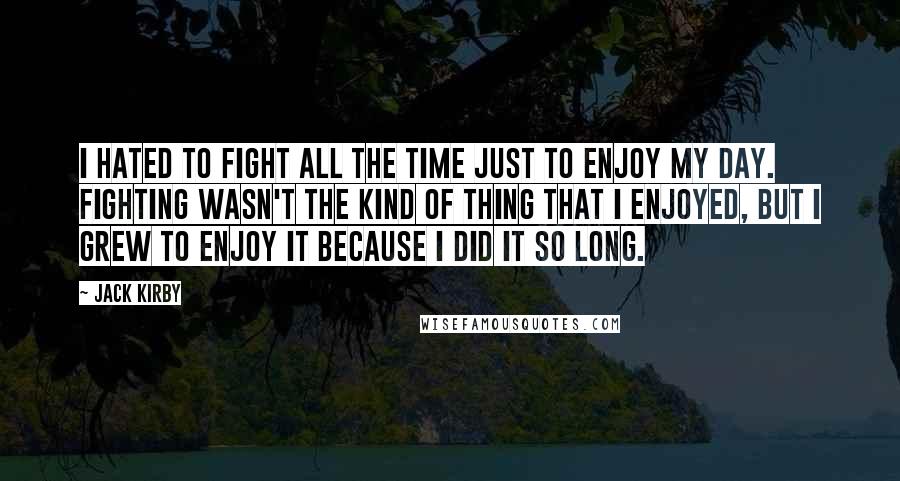 Jack Kirby Quotes: I hated to fight all the time just to enjoy my day. Fighting wasn't the kind of thing that I enjoyed, but I grew to enjoy it because I did it so long.