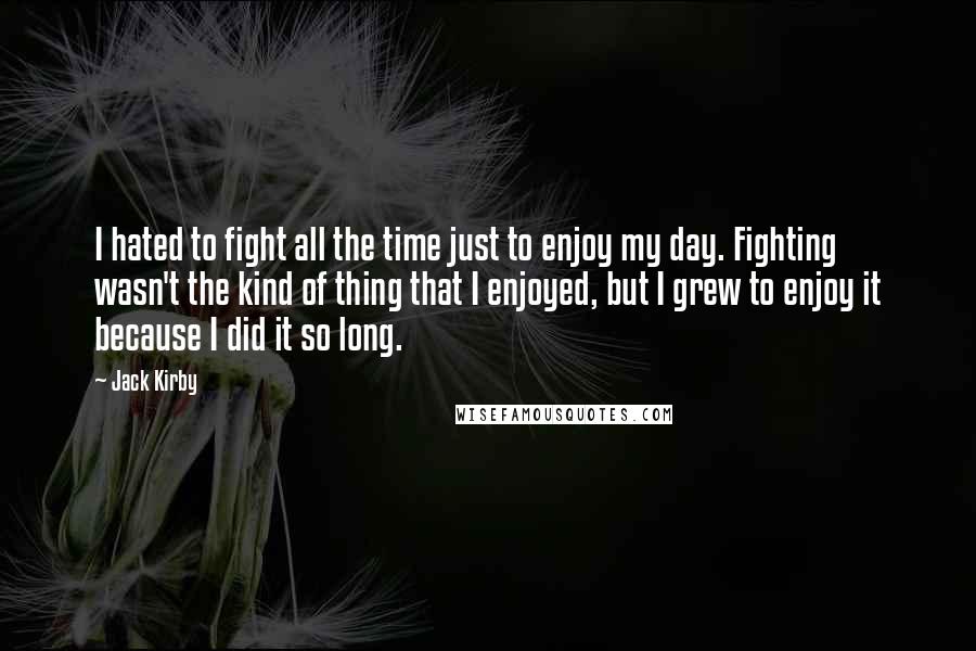 Jack Kirby Quotes: I hated to fight all the time just to enjoy my day. Fighting wasn't the kind of thing that I enjoyed, but I grew to enjoy it because I did it so long.