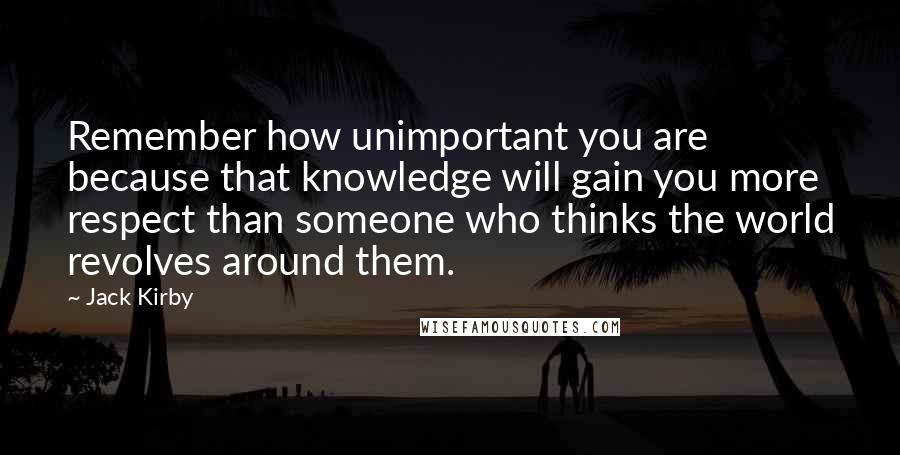 Jack Kirby Quotes: Remember how unimportant you are because that knowledge will gain you more respect than someone who thinks the world revolves around them.