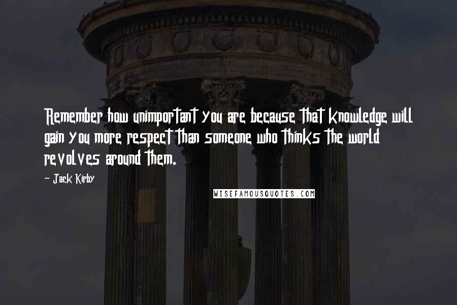 Jack Kirby Quotes: Remember how unimportant you are because that knowledge will gain you more respect than someone who thinks the world revolves around them.