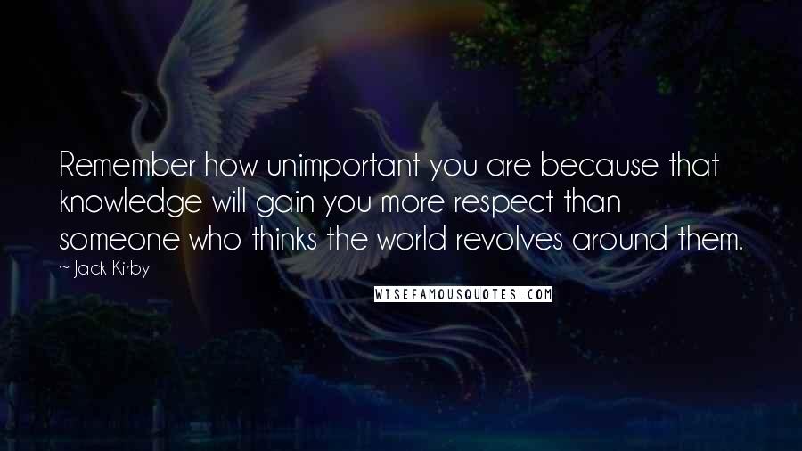 Jack Kirby Quotes: Remember how unimportant you are because that knowledge will gain you more respect than someone who thinks the world revolves around them.