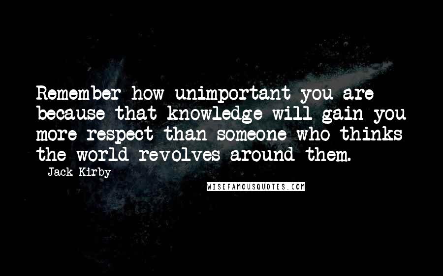 Jack Kirby Quotes: Remember how unimportant you are because that knowledge will gain you more respect than someone who thinks the world revolves around them.