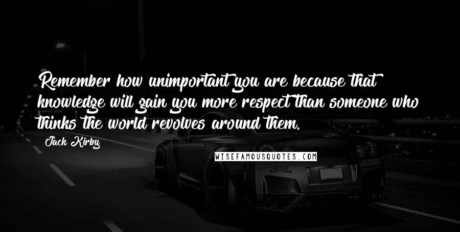Jack Kirby Quotes: Remember how unimportant you are because that knowledge will gain you more respect than someone who thinks the world revolves around them.