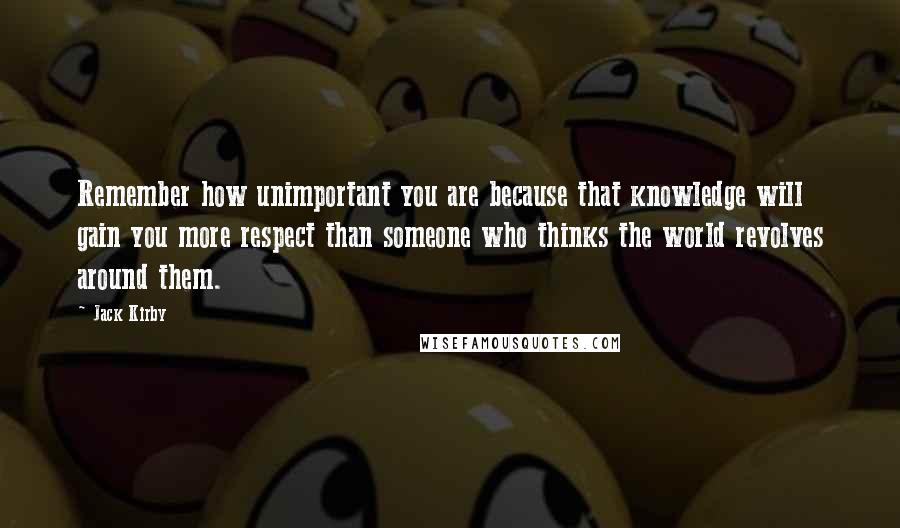 Jack Kirby Quotes: Remember how unimportant you are because that knowledge will gain you more respect than someone who thinks the world revolves around them.