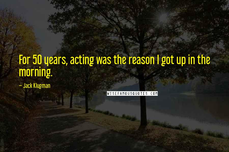 Jack Klugman Quotes: For 50 years, acting was the reason I got up in the morning.