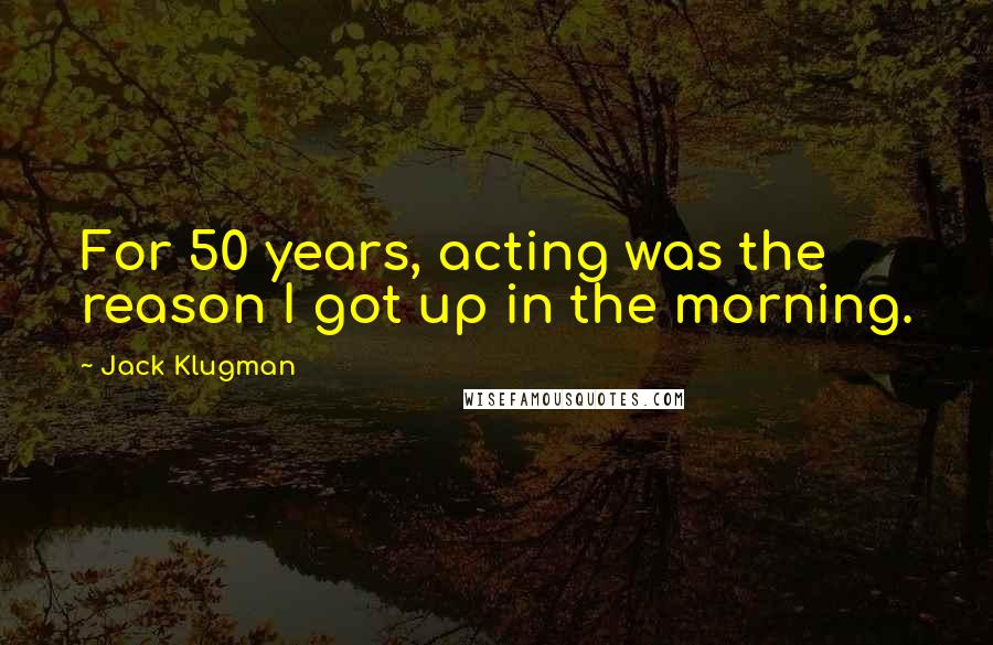 Jack Klugman Quotes: For 50 years, acting was the reason I got up in the morning.