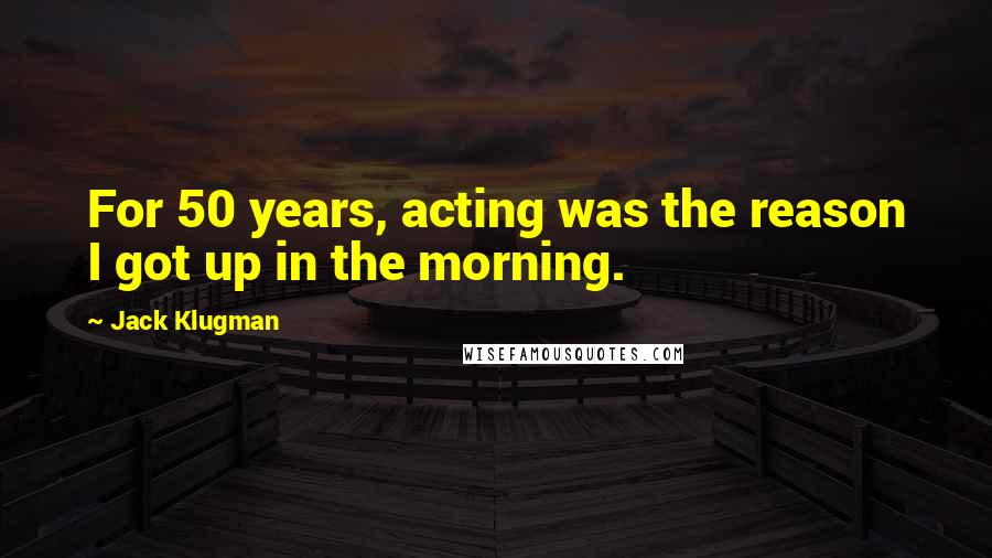 Jack Klugman Quotes: For 50 years, acting was the reason I got up in the morning.