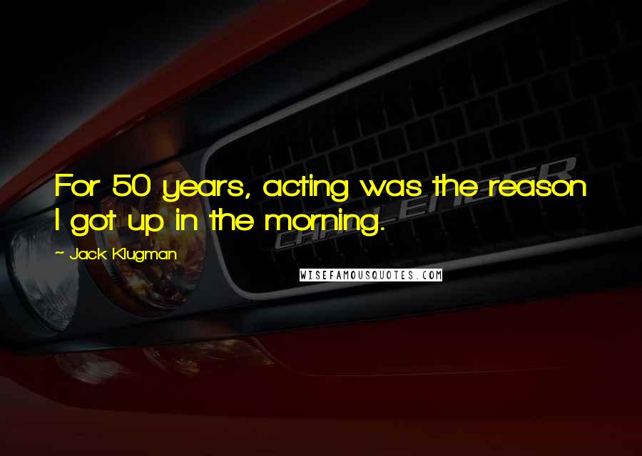 Jack Klugman Quotes: For 50 years, acting was the reason I got up in the morning.