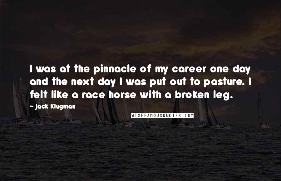 Jack Klugman Quotes: I was at the pinnacle of my career one day and the next day I was put out to pasture. I felt like a race horse with a broken leg.