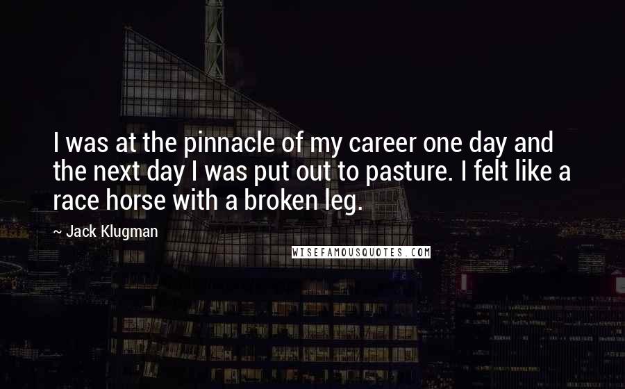 Jack Klugman Quotes: I was at the pinnacle of my career one day and the next day I was put out to pasture. I felt like a race horse with a broken leg.