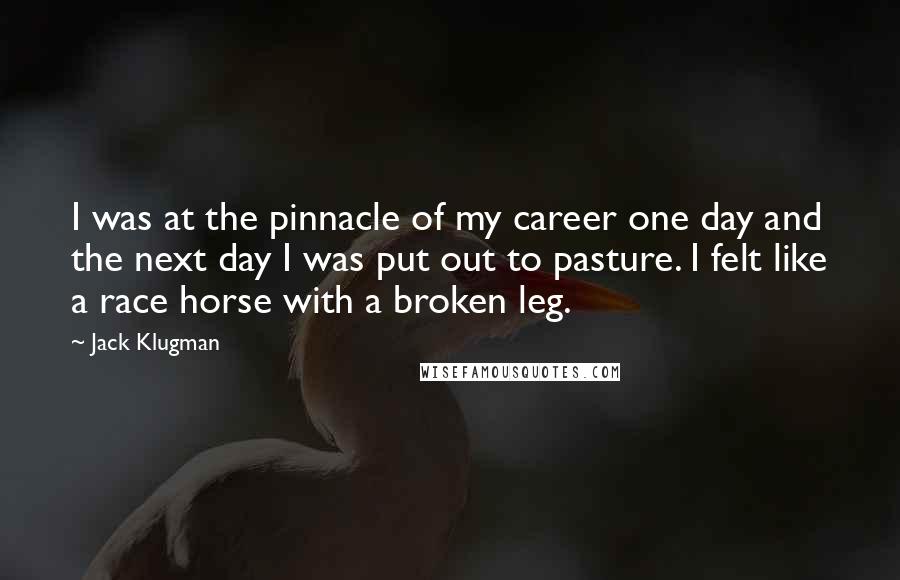 Jack Klugman Quotes: I was at the pinnacle of my career one day and the next day I was put out to pasture. I felt like a race horse with a broken leg.