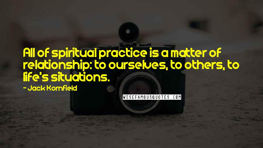 Jack Kornfield Quotes: All of spiritual practice is a matter of relationship: to ourselves, to others, to life's situations.