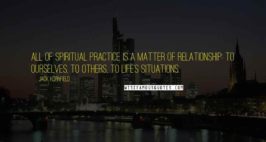 Jack Kornfield Quotes: All of spiritual practice is a matter of relationship: to ourselves, to others, to life's situations.