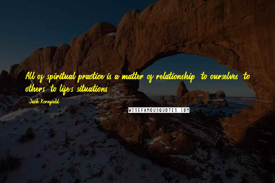 Jack Kornfield Quotes: All of spiritual practice is a matter of relationship: to ourselves, to others, to life's situations.