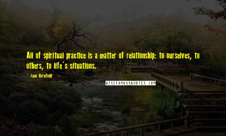 Jack Kornfield Quotes: All of spiritual practice is a matter of relationship: to ourselves, to others, to life's situations.