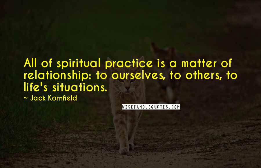 Jack Kornfield Quotes: All of spiritual practice is a matter of relationship: to ourselves, to others, to life's situations.