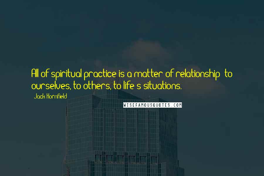 Jack Kornfield Quotes: All of spiritual practice is a matter of relationship: to ourselves, to others, to life's situations.