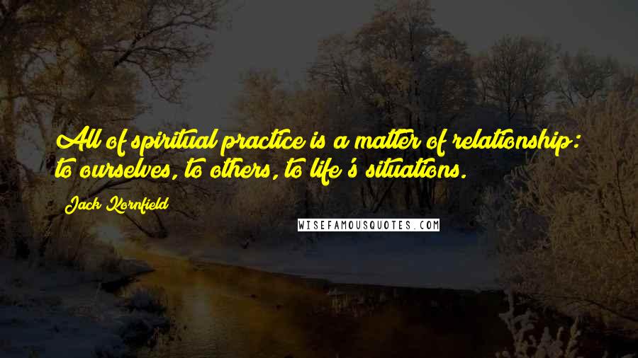 Jack Kornfield Quotes: All of spiritual practice is a matter of relationship: to ourselves, to others, to life's situations.