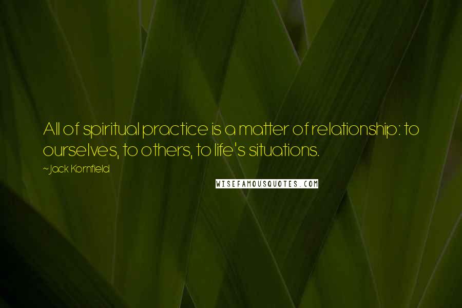 Jack Kornfield Quotes: All of spiritual practice is a matter of relationship: to ourselves, to others, to life's situations.