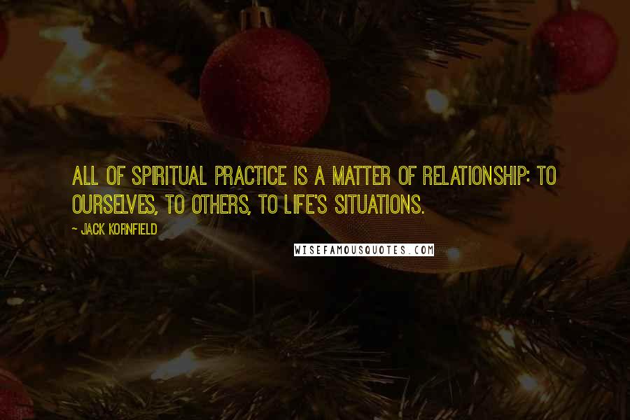 Jack Kornfield Quotes: All of spiritual practice is a matter of relationship: to ourselves, to others, to life's situations.