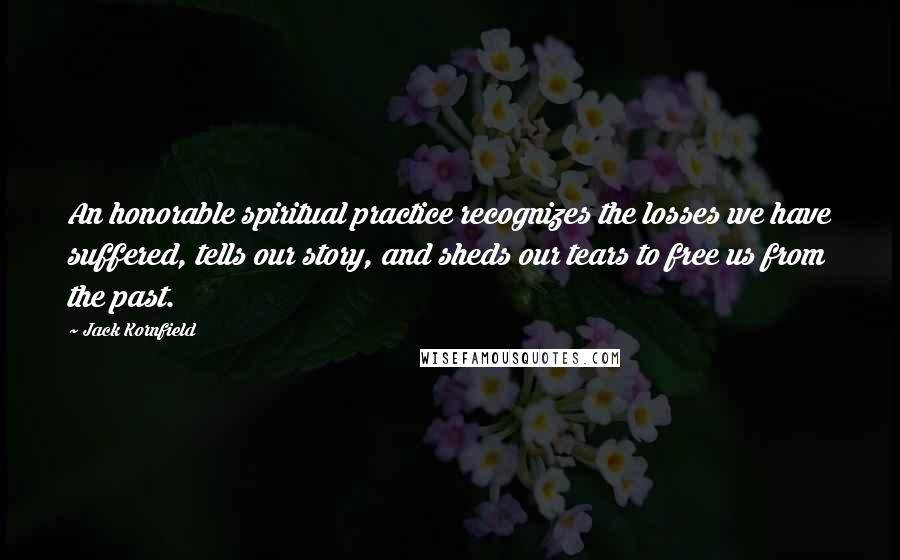 Jack Kornfield Quotes: An honorable spiritual practice recognizes the losses we have suffered, tells our story, and sheds our tears to free us from the past.