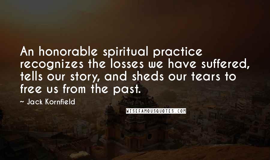 Jack Kornfield Quotes: An honorable spiritual practice recognizes the losses we have suffered, tells our story, and sheds our tears to free us from the past.