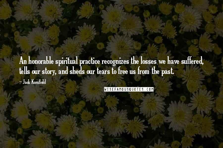 Jack Kornfield Quotes: An honorable spiritual practice recognizes the losses we have suffered, tells our story, and sheds our tears to free us from the past.