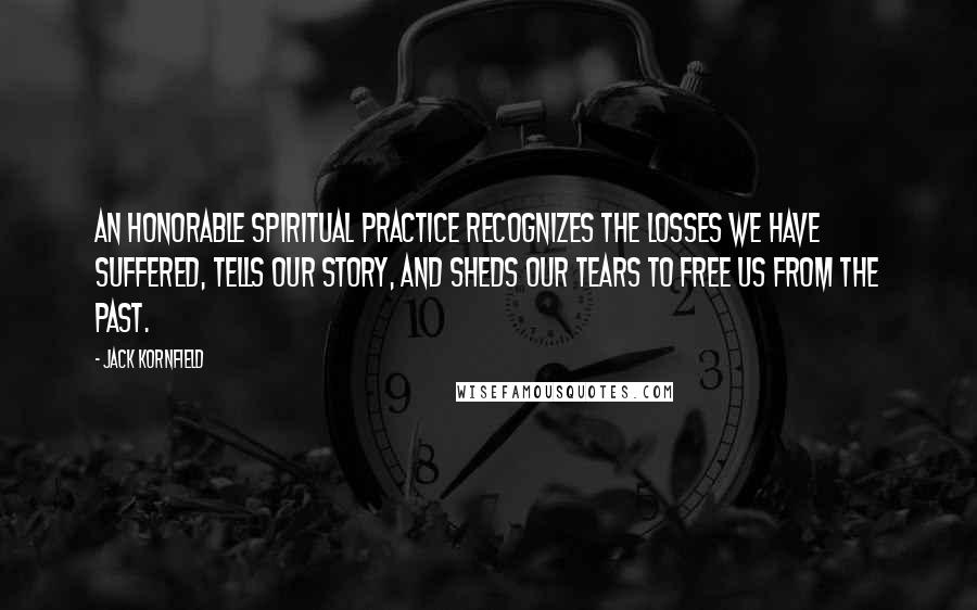 Jack Kornfield Quotes: An honorable spiritual practice recognizes the losses we have suffered, tells our story, and sheds our tears to free us from the past.