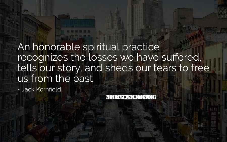 Jack Kornfield Quotes: An honorable spiritual practice recognizes the losses we have suffered, tells our story, and sheds our tears to free us from the past.