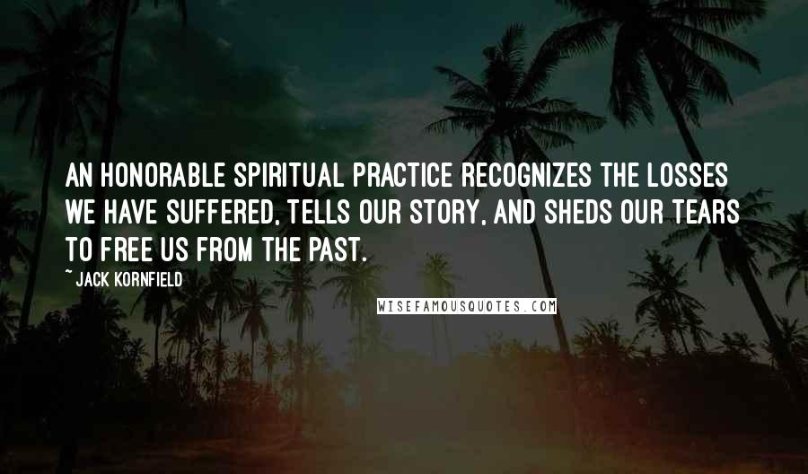 Jack Kornfield Quotes: An honorable spiritual practice recognizes the losses we have suffered, tells our story, and sheds our tears to free us from the past.